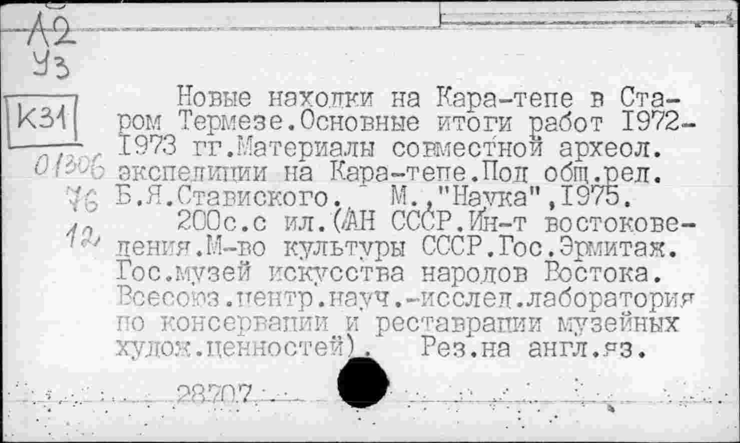 ﻿кз4
Новые находки на Кара-тепе в Старом Термезе.Основные итоги работ 1972-... г 1973 гг.Материалы совместной археол. экспедиции на Кара-тепе. По и общ.рел. Б.Я.Ставиского. М. "Начла",1975.
Л 200с.с ил. (АН СССР.Ин-т востокове-пения.М-во культуры СССР.Гос.Эрмитаж. Гос.музей искусства народов Востока. Всесоюз. центр*, науч .-исслеп. лаборатория по консервации и реставрации музейных хулож.ценностей).	Рез.на англ.яз.
....2370.7л...:... .	•